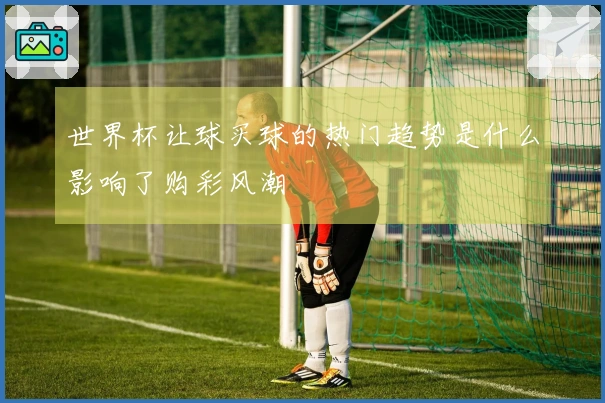 世界杯让球买球的热门趋势是什么影响了购彩风潮