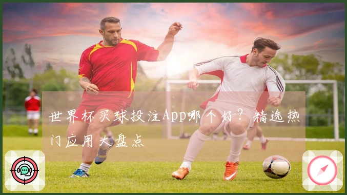 世界杯买球投注App哪个好？精选热门应用大盘点