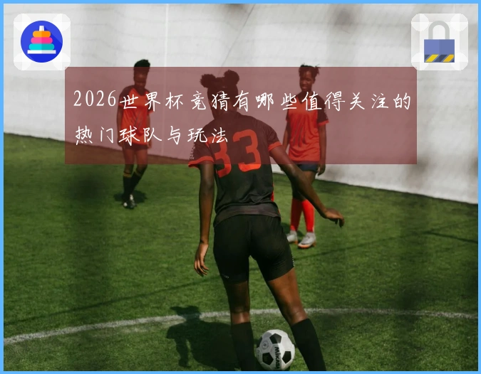 2026世界杯竞猜有哪些值得关注的热门球队与玩法