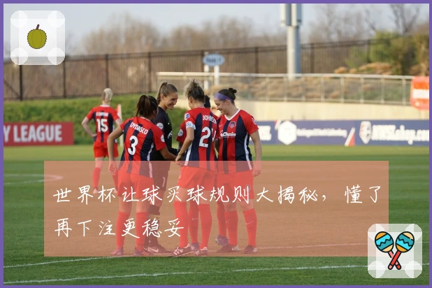 世界杯让球买球规则大揭秘，懂了再下注更稳妥